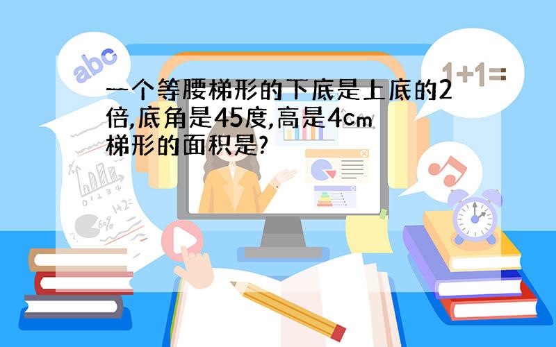 一个等腰梯形的下底是上底的2倍,底角是45度,高是4cm梯形的面积是?