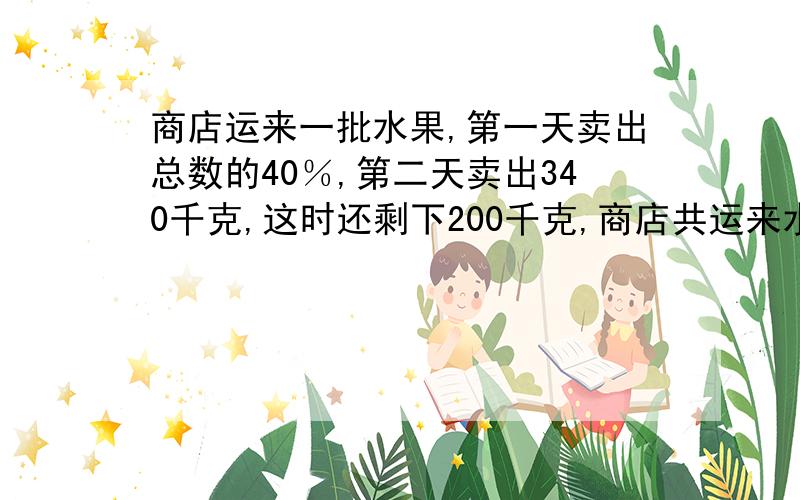 商店运来一批水果,第一天卖出总数的40％,第二天卖出340千克,这时还剩下200千克,商店共运来水果多少