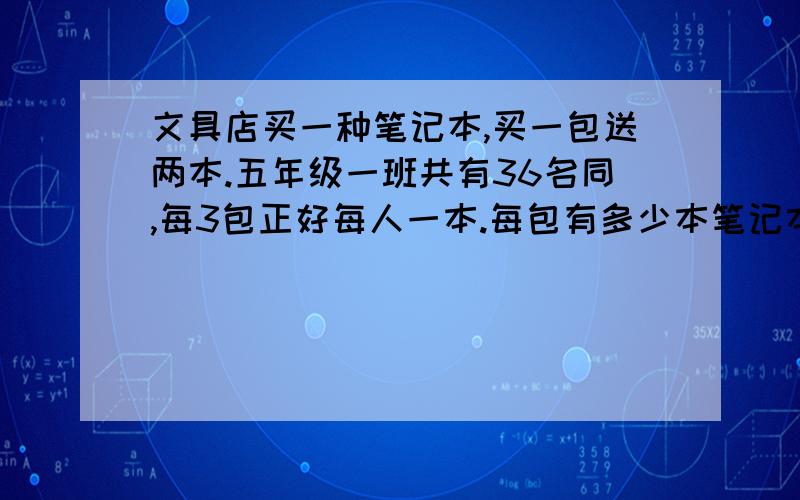 文具店买一种笔记本,买一包送两本.五年级一班共有36名同,每3包正好每人一本.每包有多少本笔记本?