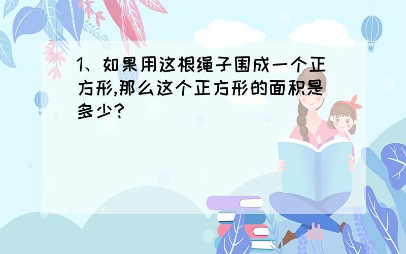 1、如果用这根绳子围成一个正方形,那么这个正方形的面积是多少?