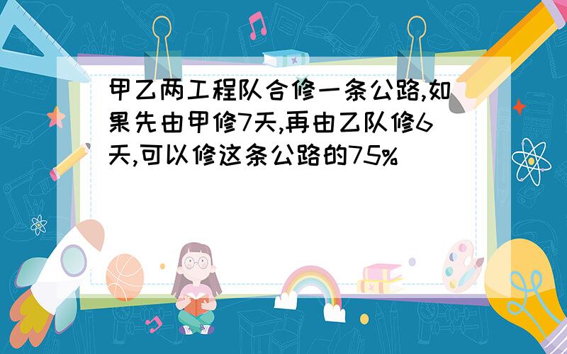 甲乙两工程队合修一条公路,如果先由甲修7天,再由乙队修6天,可以修这条公路的75%