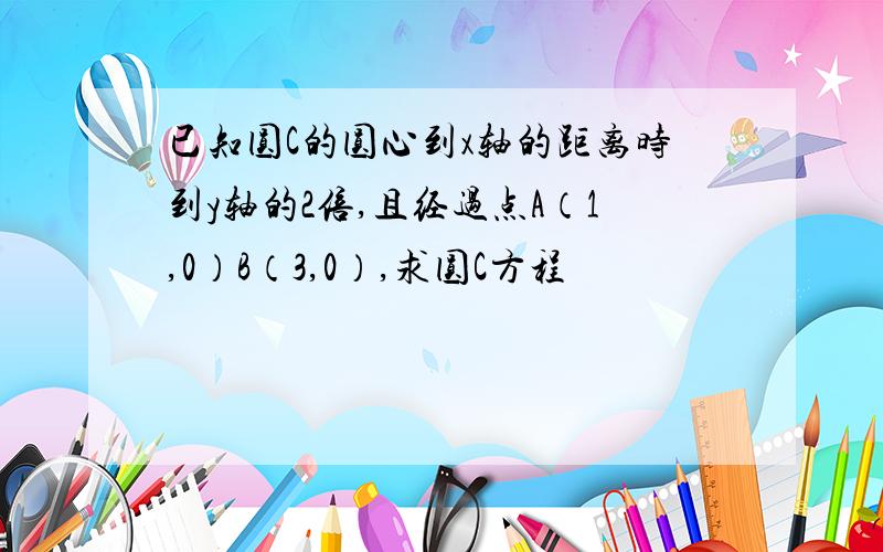 已知圆C的圆心到x轴的距离时到y轴的2倍,且经过点A（1,0）B（3,0）,求圆C方程