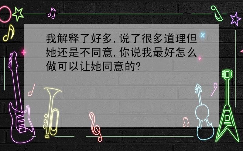 我解释了好多,说了很多道理但她还是不同意,你说我最好怎么做可以让她同意的?