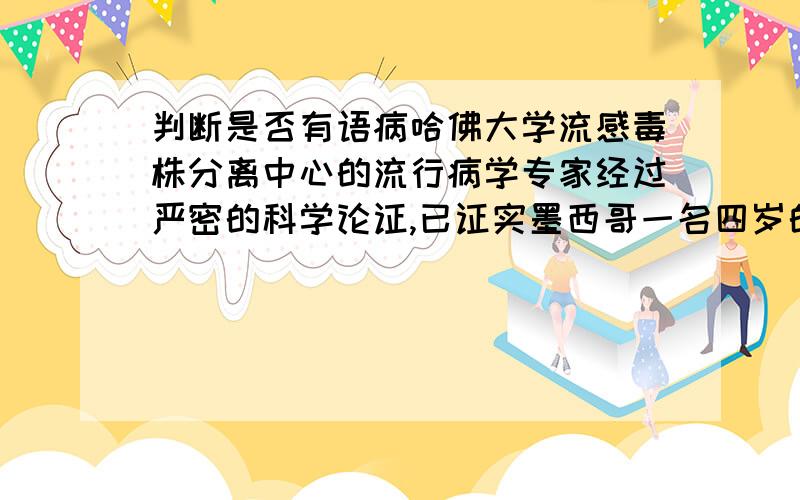 判断是否有语病哈佛大学流感毒株分离中心的流行病学专家经过严密的科学论证,已证实墨西哥一名四岁的男孩可能是猪流感全球大爆发