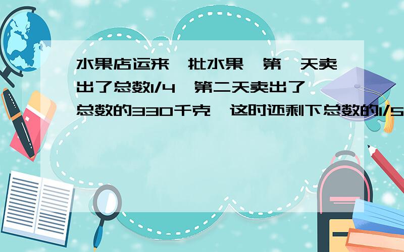 水果店运来一批水果,第一天卖出了总数1/4,第二天卖出了总数的330千克,这时还剩下总数的1/5没有卖出.水果