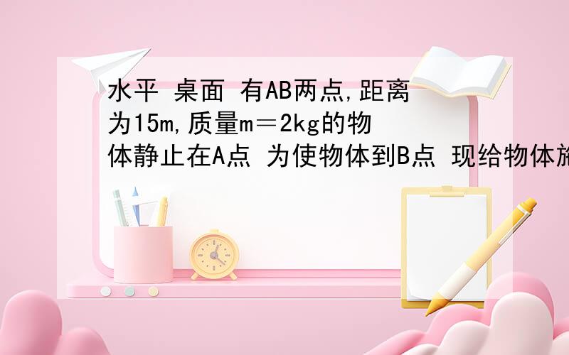 水平 桌面 有AB两点,距离为15m,质量m＝2kg的物体静止在A点 为使物体到B点 现给物体施加一水平力F=10N 求