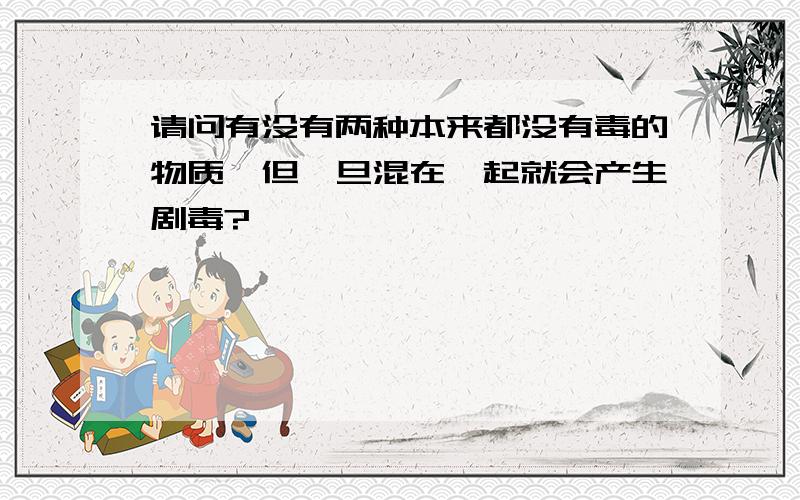 请问有没有两种本来都没有毒的物质,但一旦混在一起就会产生剧毒?