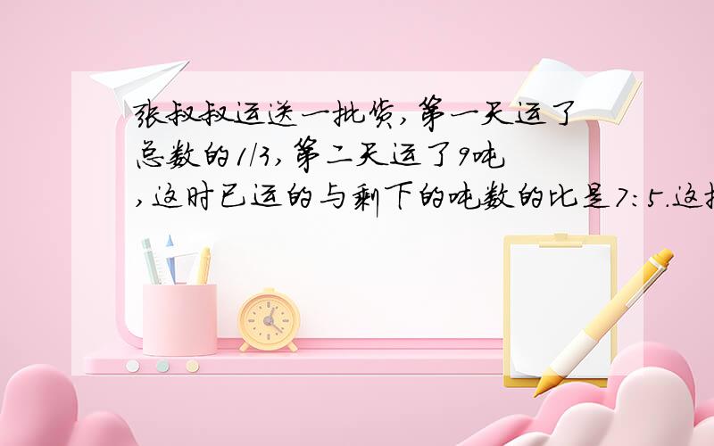 张叔叔运送一批货,第一天运了总数的1/3,第二天运了9吨,这时已运的与剩下的吨数的比是7:5.这批货有几吨?