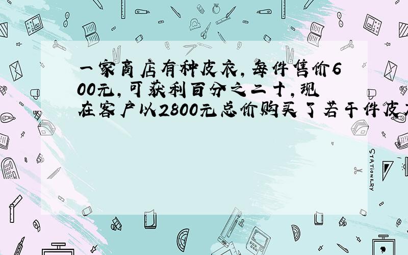 一家商店有种皮衣,每件售价600元,可获利百分之二十,现在客户以2800元总价购买了若干件皮衣,而商家...