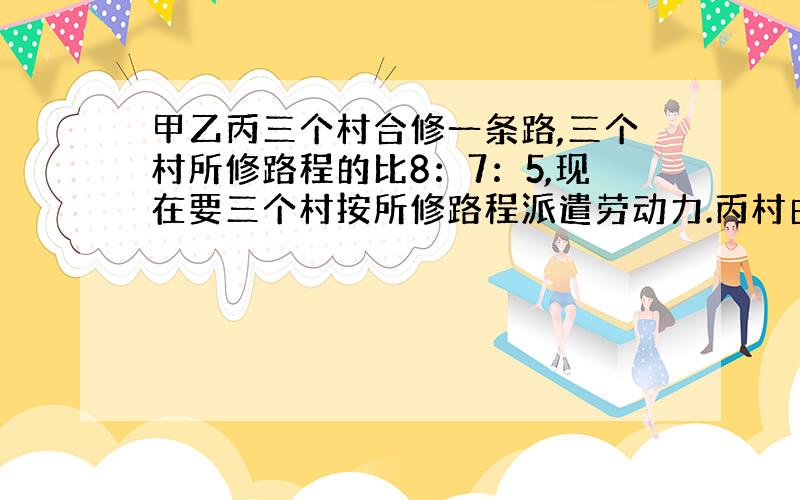 甲乙丙三个村合修一条路,三个村所修路程的比8：7：5,现在要三个村按所修路程派遣劳动力.丙村由于特殊原因,没有派出劳动力