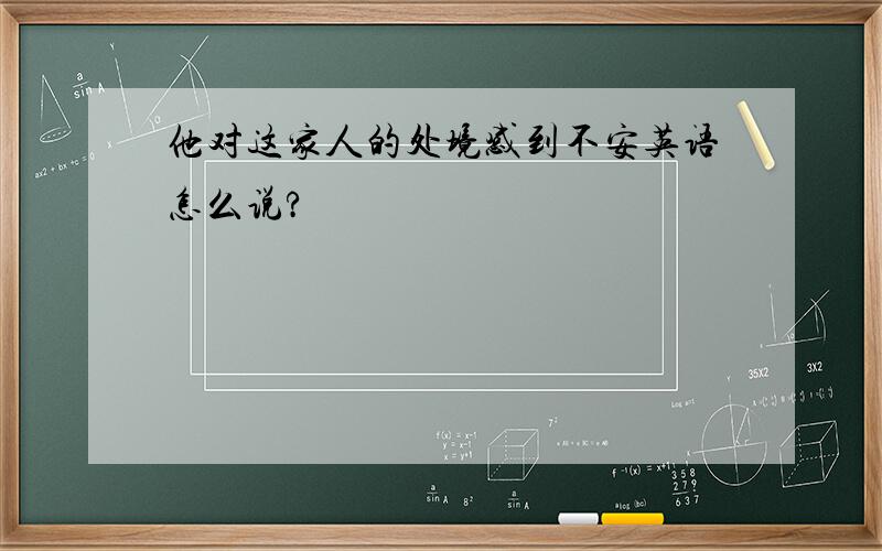 他对这家人的处境感到不安英语怎么说?