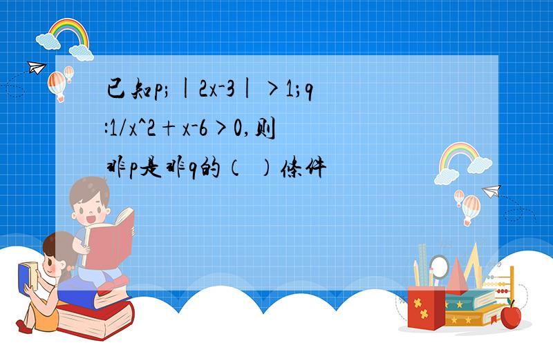 已知p;|2x-3|>1；q:1/x^2+x-6>0,则非p是非q的（ ）条件