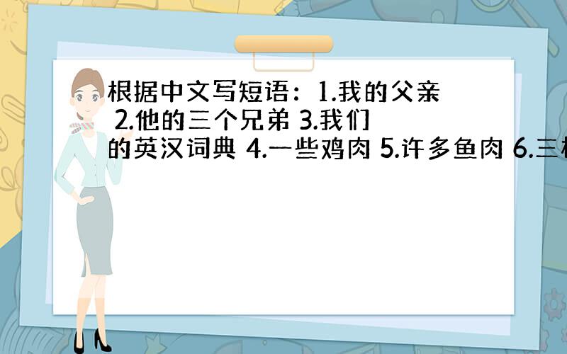 根据中文写短语：1.我的父亲 2.他的三个兄弟 3.我们的英汉词典 4.一些鸡肉 5.许多鱼肉 6.三杯牛奶