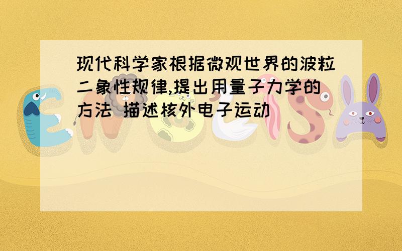 现代科学家根据微观世界的波粒二象性规律,提出用量子力学的方法 描述核外电子运动