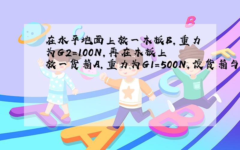 在水平地面上放一木板B，重力为G2=100N，再在木板上放一货箱A，重力为G1=500N，设货箱与木板、木板与地面的动摩