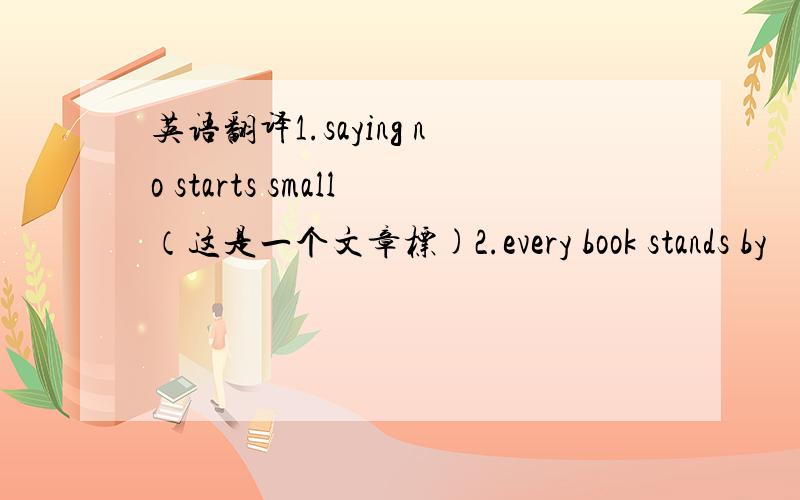 英语翻译1.saying no starts small（这是一个文章标)2.every book stands by