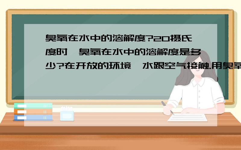 臭氧在水中的溶解度?20摄氏度时,臭氧在水中的溶解度是多少?在开放的环境,水跟空气接触.用臭氧发生器去对水进行消毒,