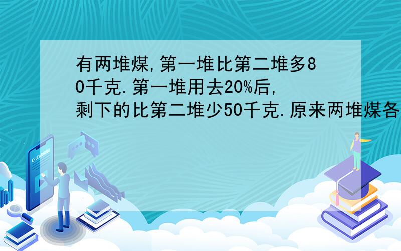 有两堆煤,第一堆比第二堆多80千克.第一堆用去20%后,剩下的比第二堆少50千克.原来两堆煤各有多少千克?