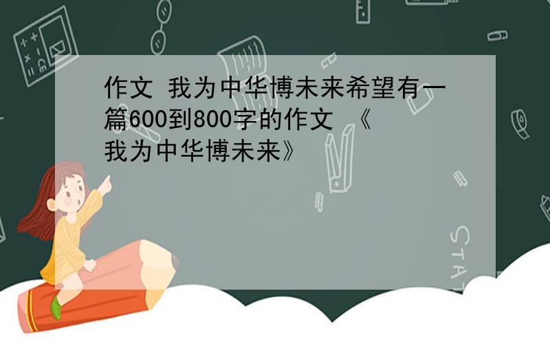 作文 我为中华博未来希望有一篇600到800字的作文 《我为中华博未来》