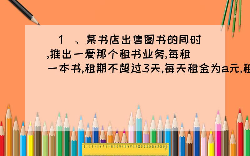 （1）、某书店出售图书的同时,推出一爱那个租书业务,每租一本书,租期不超过3天,每天租金为a元,租期超过3天,从第四天起