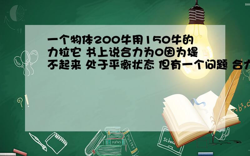 一个物体200牛用150牛的力拉它 书上说合力为0因为堤不起来 处于平衡状态 但有一个问题 合力与分力的作用效果相同 合