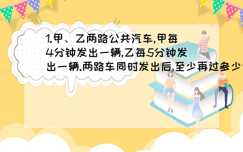 1.甲、乙两路公共汽车,甲每4分钟发出一辆,乙每5分钟发出一辆.两路车同时发出后,至少再过多少分钟两路车又同时发出?