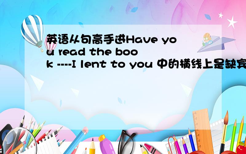 英语从句高手进Have you read the book ----I lent to you 中的横线上是缺宾语,所以