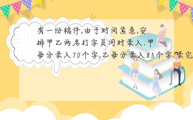 有一份稿件,由于时间紧急,安排甲乙两名打字员同时录入.甲每分录入70个字,乙每分录入85个字.录完后,