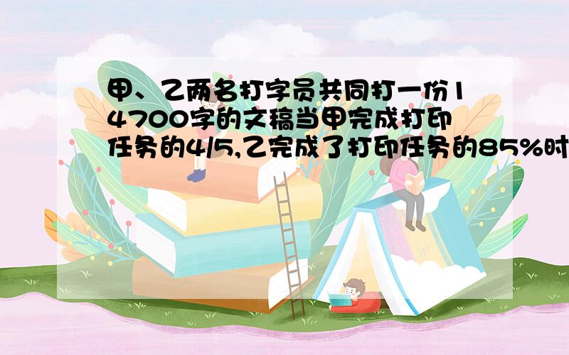 甲、乙两名打字员共同打一份14700字的文稿当甲完成打印任务的4/5,乙完成了打印任务的85%时,两人尚未打完