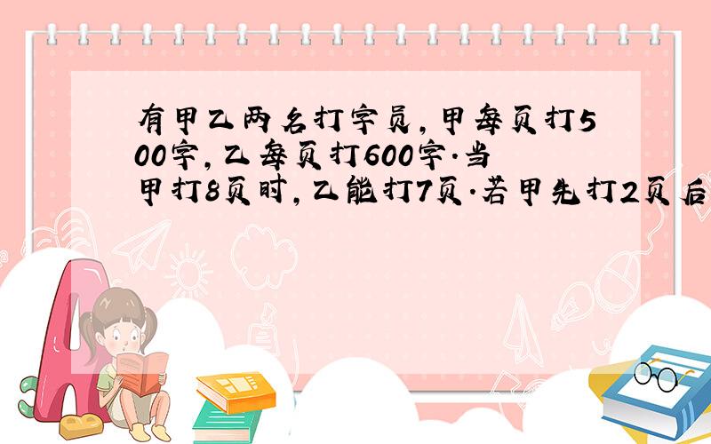 有甲乙两名打字员,甲每页打500字,乙每页打600字.当甲打8页时,乙能打7页.若甲先打2页后,乙打多少页,他们的