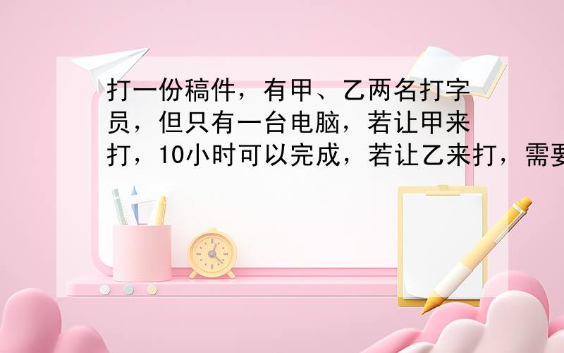 打一份稿件，有甲、乙两名打字员，但只有一台电脑，若让甲来打，10小时可以完成，若让乙来打，需要12小时完成．现在两人轮流