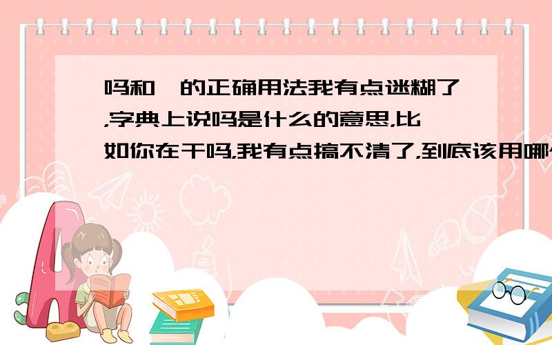 吗和嘛的正确用法我有点迷糊了，字典上说吗是什么的意思，比如你在干吗，我有点搞不清了，到底该用哪个字