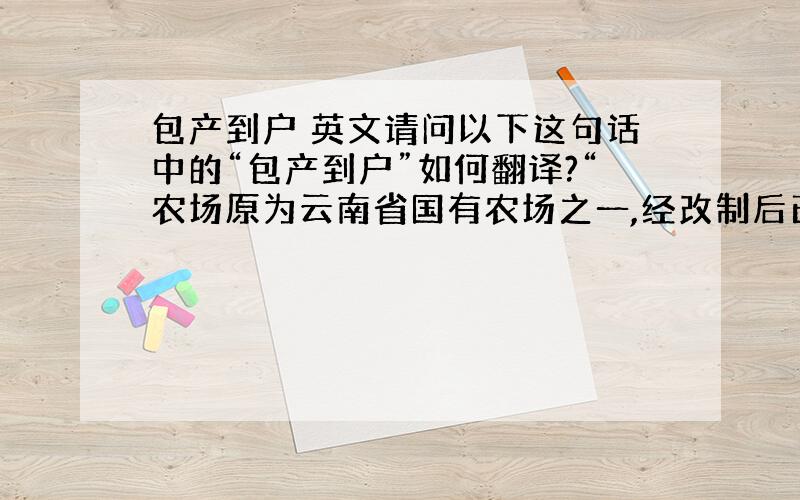 包产到户 英文请问以下这句话中的“包产到户”如何翻译?“农场原为云南省国有农场之一,经改制后已转变为包产到户形式”