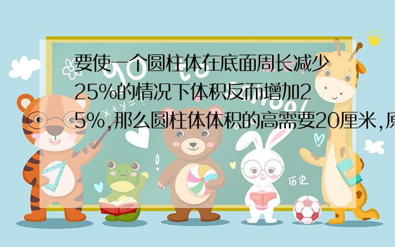 要使一个圆柱体在底面周长减少25%的情况下体积反而增加25%,那么圆柱体体积的高需要20厘米,原来圆柱的高