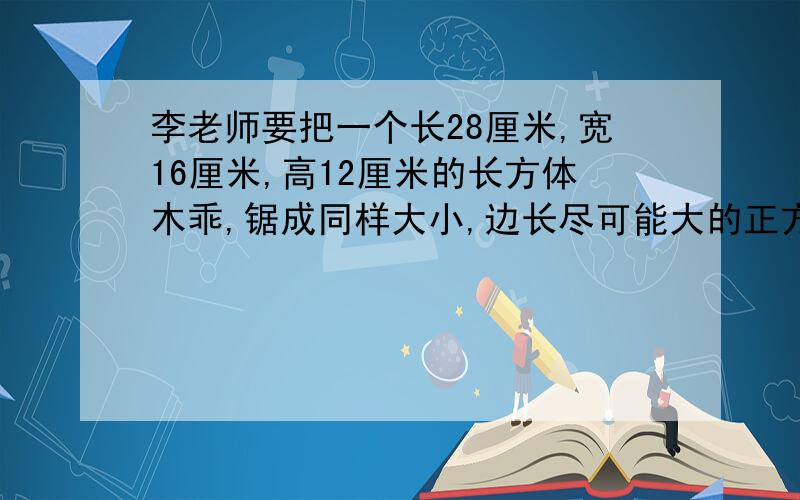 李老师要把一个长28厘米,宽16厘米,高12厘米的长方体木乖,锯成同样大小,边长尽可能大的正方体木块,且没有剩余（消耗的