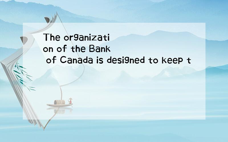 The organization of the Bank of Canada is designed to keep t