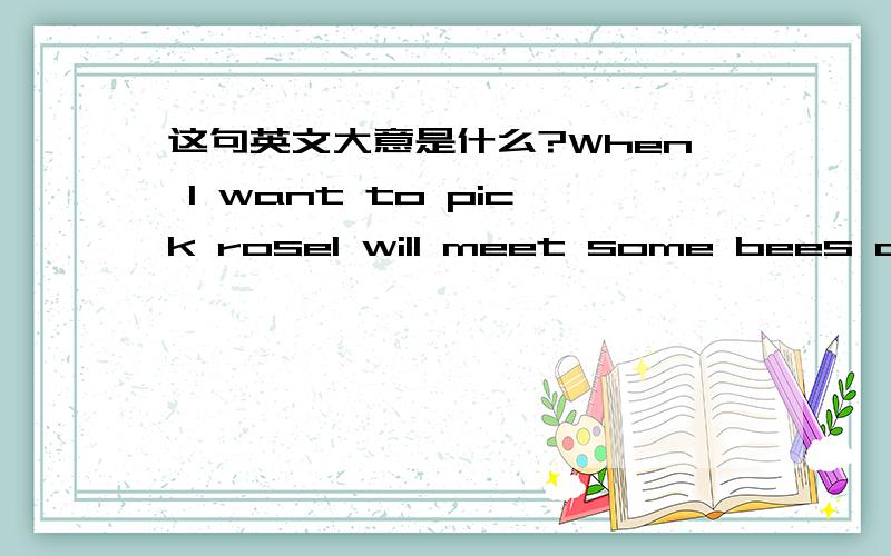 这句英文大意是什么?When l want to pick rosel will meet some bees ofen