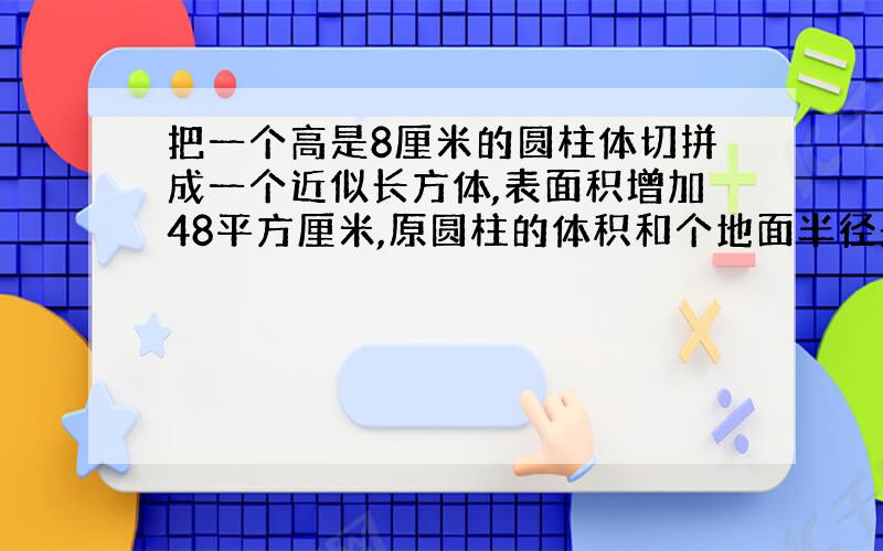 把一个高是8厘米的圆柱体切拼成一个近似长方体,表面积增加48平方厘米,原圆柱的体积和个地面半径是多少?