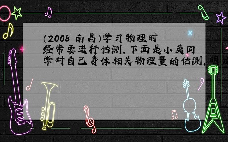 （2008•南昌）学习物理时经常要进行估测，下面是小英同学对自己身体相关物理量的估测，明显不合理的是（　　）