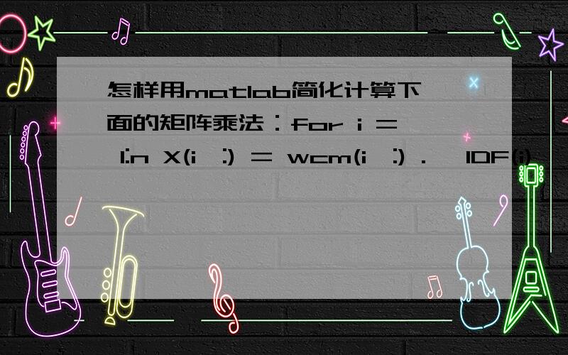 怎样用matlab简化计算下面的矩阵乘法：for i = 1:n X(i,:) = wcm(i,:) .* IDF(i)