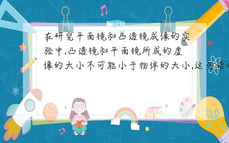 在研究平面镜和凸透镜成像的实验中,凸透镜和平面镜所成的虚像的大小不可能小于物体的大小,这句话对吗?