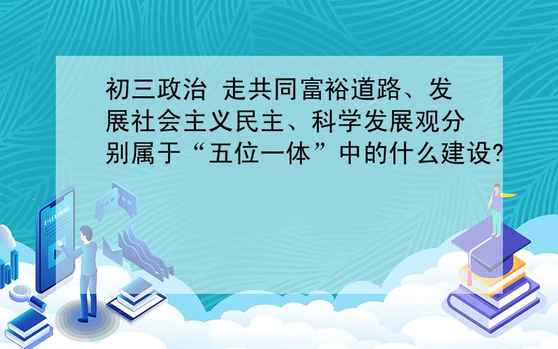 初三政治 走共同富裕道路、发展社会主义民主、科学发展观分别属于“五位一体”中的什么建设?