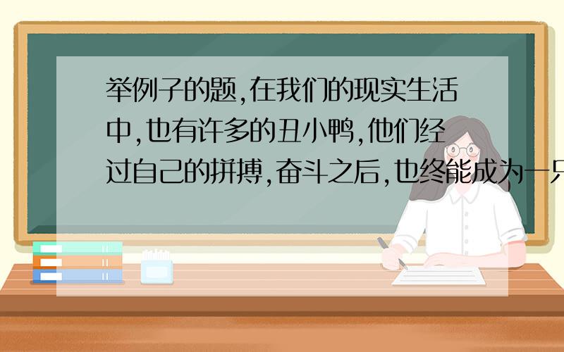 举例子的题,在我们的现实生活中,也有许多的丑小鸭,他们经过自己的拼搏,奋斗之后,也终能成为一只美丽的白天鹅.你能举出例子