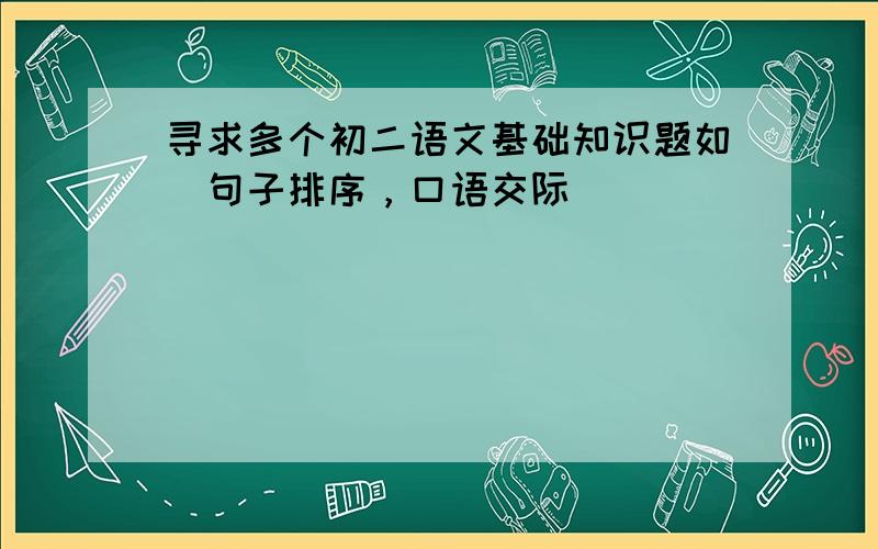 寻求多个初二语文基础知识题如（句子排序，口语交际）