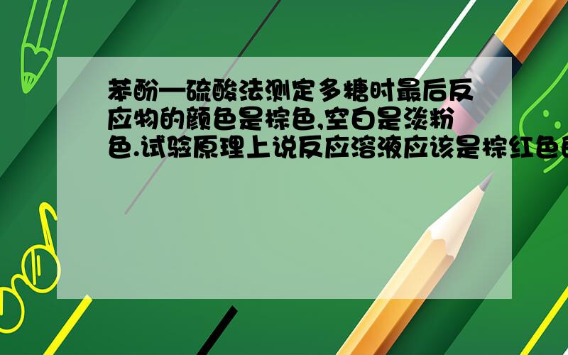 苯酚—硫酸法测定多糖时最后反应物的颜色是棕色,空白是淡粉色.试验原理上说反应溶液应该是棕红色的啊.