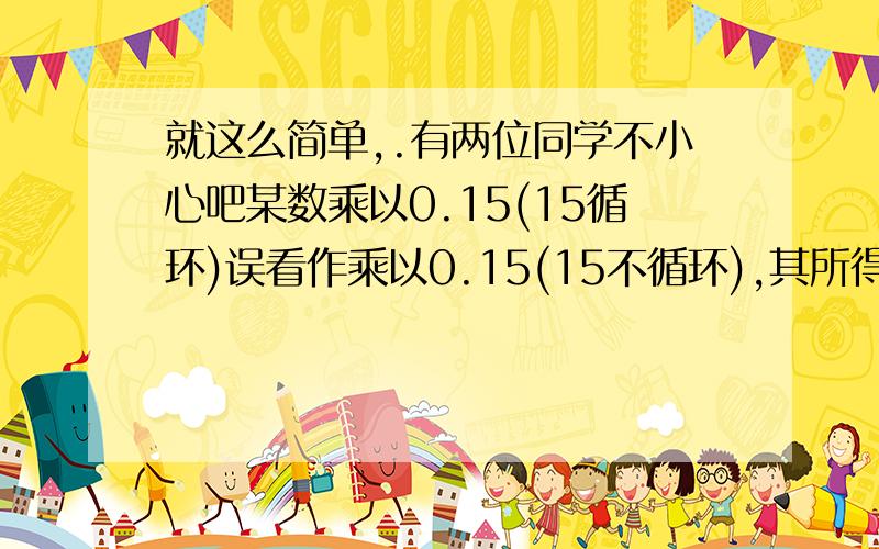 就这么简单,.有两位同学不小心吧某数乘以0.15(15循环)误看作乘以0.15(15不循环),其所得的结果比应得的正确结