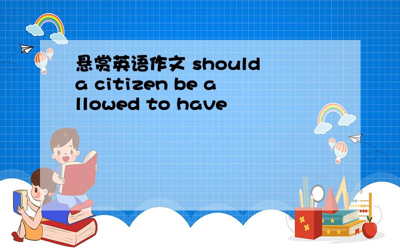 悬赏英语作文 should a citizen be allowed to have