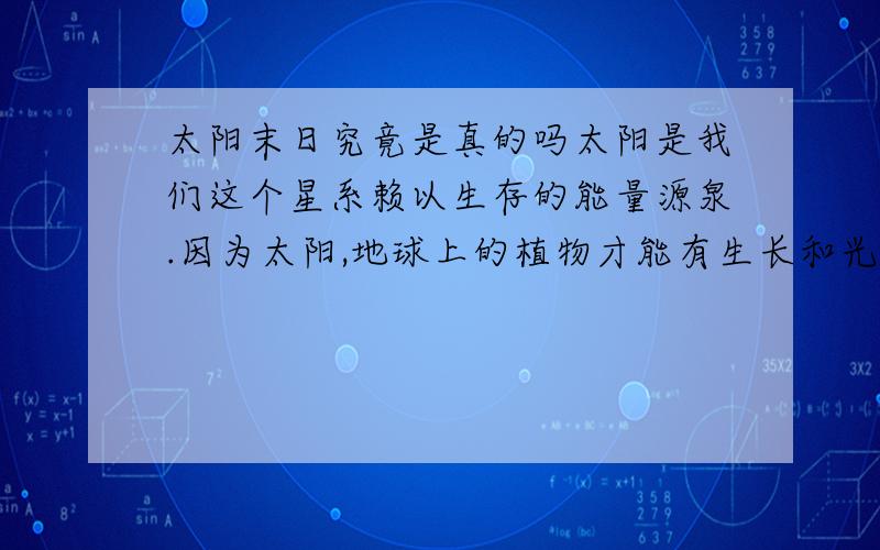 太阳末日究竟是真的吗太阳是我们这个星系赖以生存的能量源泉.因为太阳,地球上的植物才能有生长和光合作用,煤、石油等矿藏才能