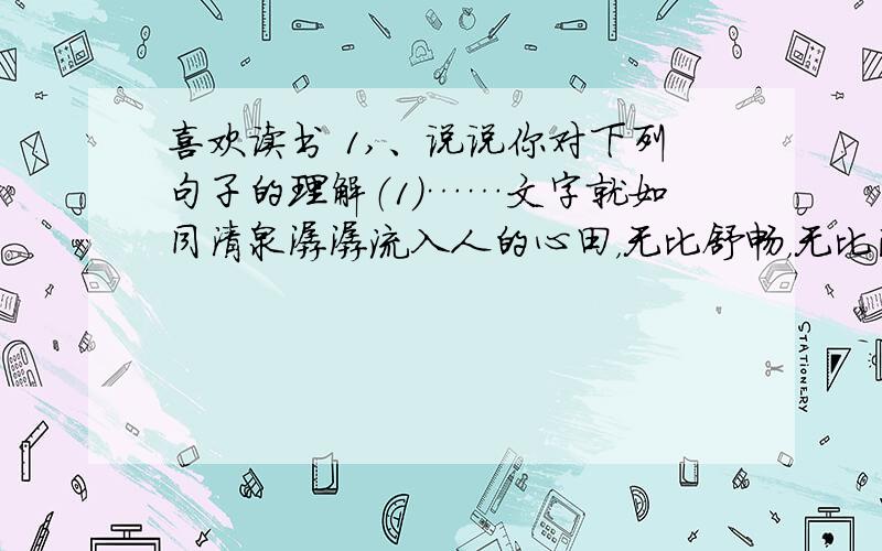 喜欢读书 1,、说说你对下列句子的理解（1）……文字就如同清泉潺潺流入人的心田，无比舒畅，无比满足，通往内心的渡口。（2