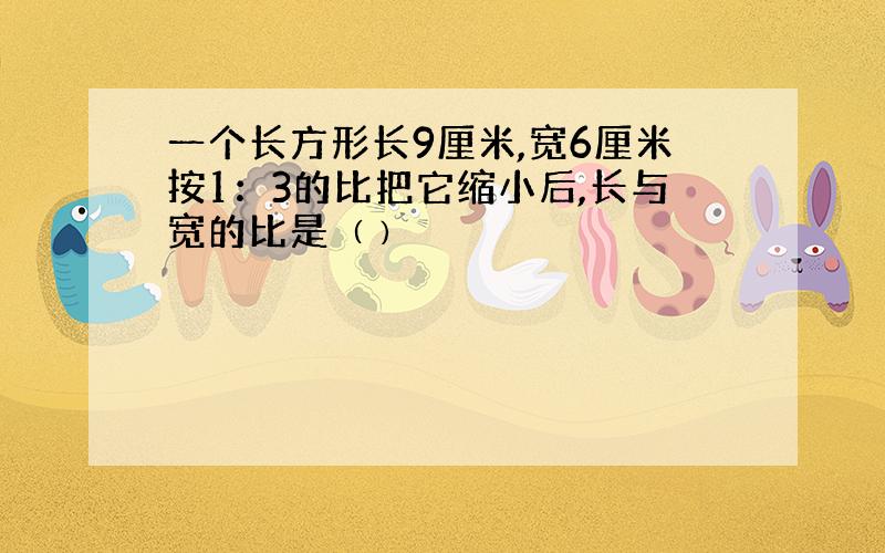 一个长方形长9厘米,宽6厘米按1：3的比把它缩小后,长与宽的比是﹙﹚